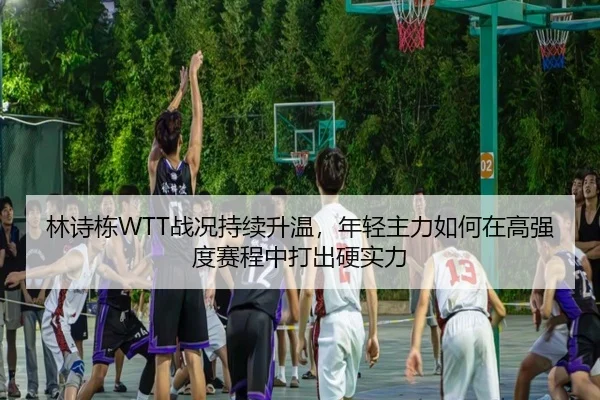 林诗栋WTT战况持续升温，年轻主力如何在高强度赛程中打出硬实力